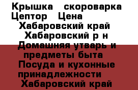 Крышка - скороварка Цептор › Цена ­ 10 000 - Хабаровский край, Хабаровский р-н Домашняя утварь и предметы быта » Посуда и кухонные принадлежности   . Хабаровский край